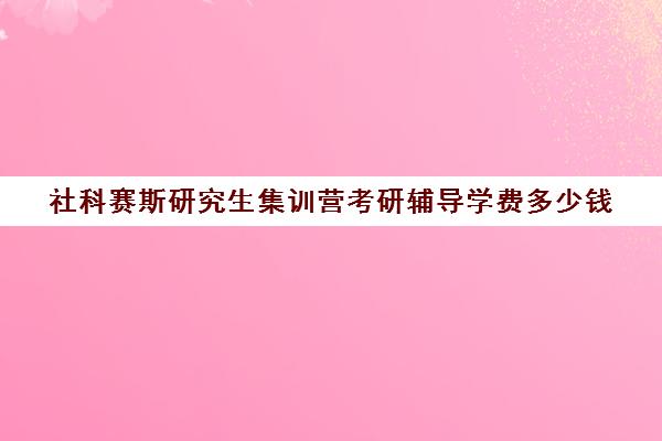 社科赛斯研究生集训营考研辅导学费多少钱（社科赛斯考研怎么样）