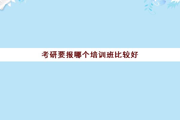 考研要报哪个培训班比较好(考研培训班哪个好些)