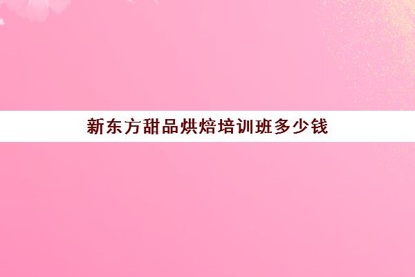 新东方甜品烘焙培训班多少钱(新东方学费价目表烘焙)