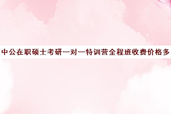 中公在职硕士考研一对一特训营全程班收费价格多少钱（在职研究生报考培训机构）