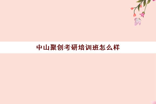 中山聚创考研培训班怎么样(考研最靠谱的培训机构)