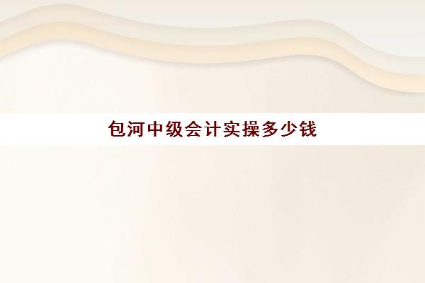 包河中级会计实操多少钱(中级会计证包过15000)