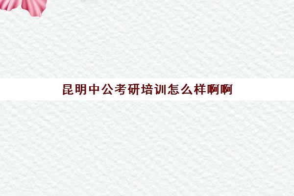 昆明中公考研培训怎么样啊啊(昆明中公教育官网首页)