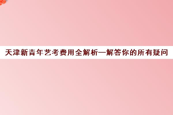 天津新青年艺考费用全解析—解答你的所有疑问