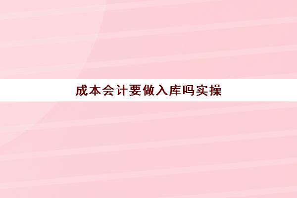 成本会计要做入库吗实操(成本会计新手要怎么做)