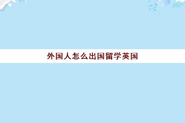 外国人怎么出国留学英国(英国留学移民条件)