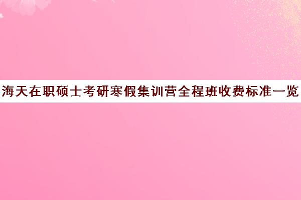 海天在职硕士考研寒假集训营全程班收费标准一览表（海天考研和海天教育什么关系）