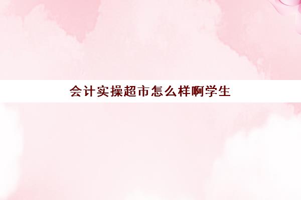 会计实操超市怎么样啊学生(一个超市里的会计主要干啥)