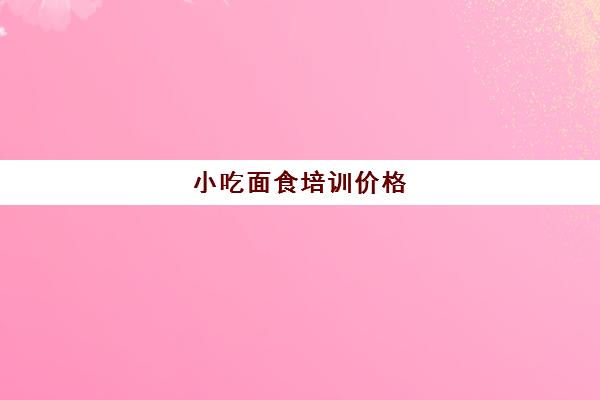 小吃面食培训价格(免费学面点培训学校)