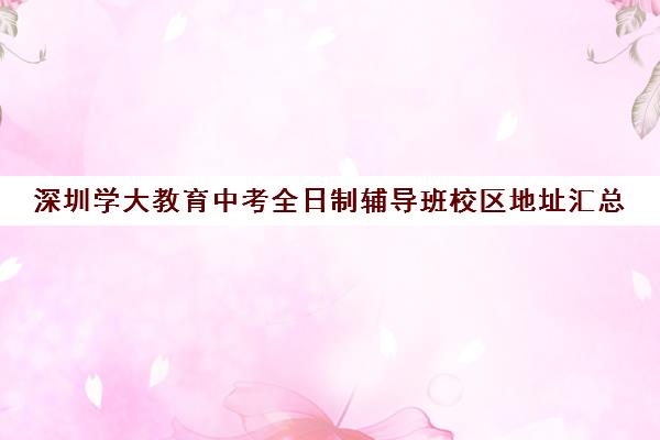 深圳学大教育中考全日制辅导班校区地址汇总(深圳学历提升正规机构)