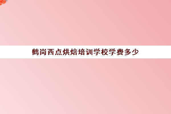 鹤岗西点烘焙培训学校学费多少(烘焙学校一般学多久)