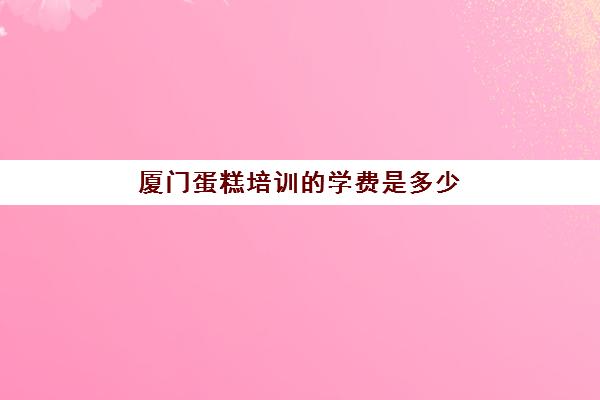 厦门蛋糕培训的学费是多少(厦门西点培训哪里好)