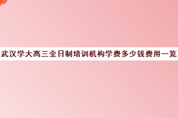 武汉学大高三全日制培训机构学费多少钱费用一览表(武汉高考培训机构排名前十)