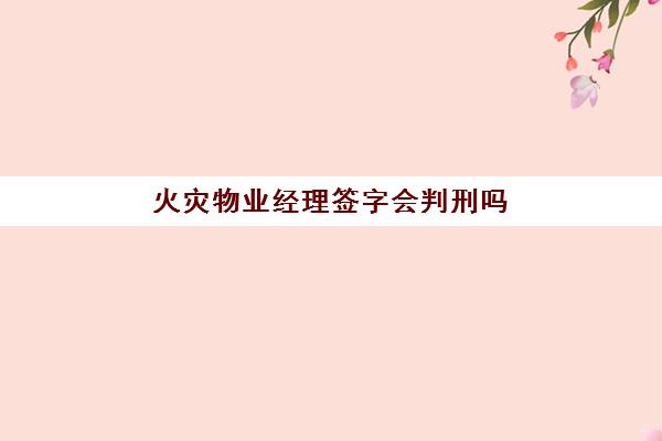 火灾物业经理签字会判刑吗(业主家发生火灾物业承担责任吗)