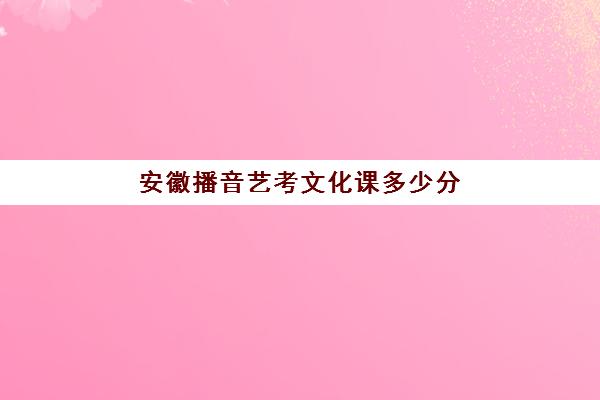 安徽播音艺考文化课多少分(安徽艺考生分数怎么算)