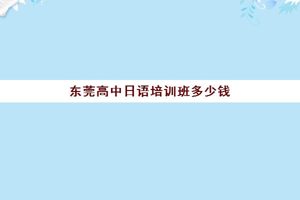 东莞高中日语培训班多少钱(高中学日语学费多少钱)