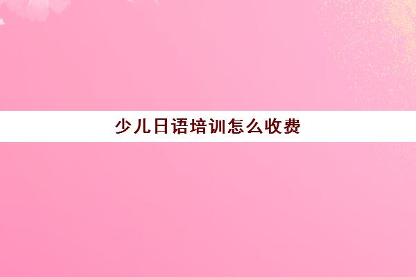 少儿日语培训怎么收费(日语培训机构前十名)