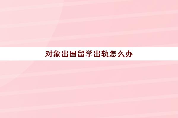 对象出国留学出轨怎么办(对象出国留学怎么对他说)