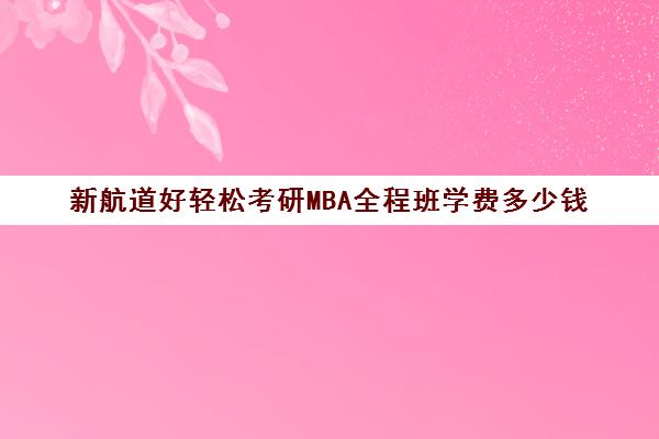 新航道好轻松考研MBA全程班学费多少钱（新航道学费价目表）