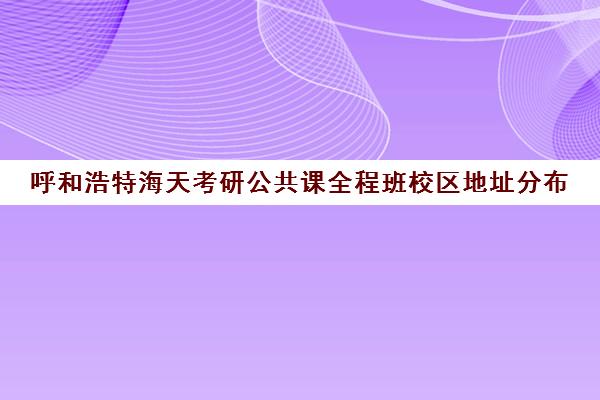 呼和浩特海天考研公共课全程班校区地址分布（内蒙古考研官网）