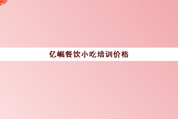 亿崛餐饮小吃培训价格(培训小吃学校学费3000多吗)