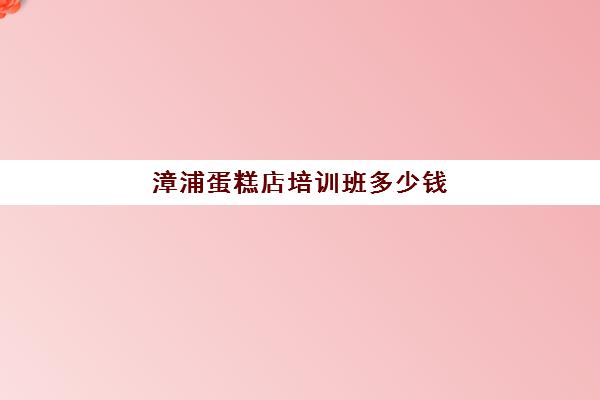 漳浦蛋糕店培训班多少钱(蛋糕烘焙培训学校收费)