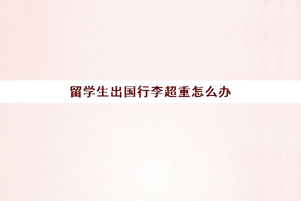 留学生出国行李超重怎么办(留学生行李托运规定)