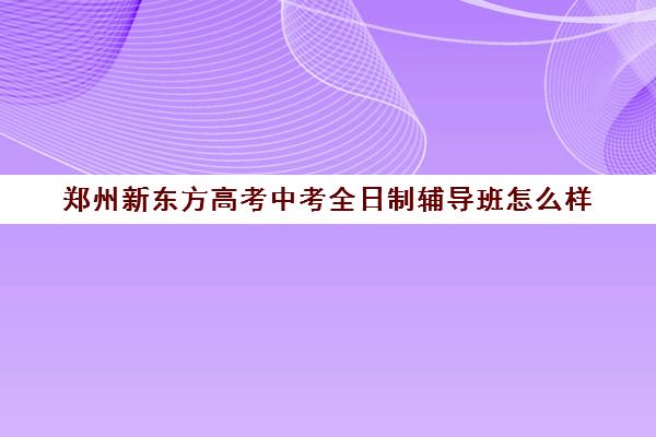 郑州新东方高考中考全日制辅导班怎么样(郑州比较不错的高考辅导机构)