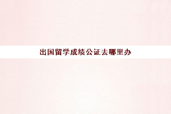 出国留学成绩公证去哪里办(留学公证费用)