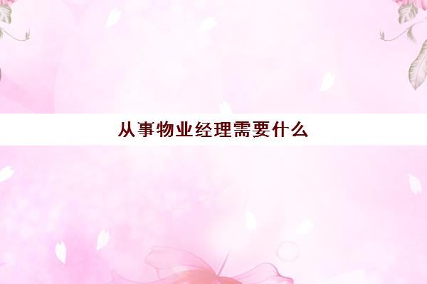 从事物业经理需要什么(应聘物业经理需要什么条件)