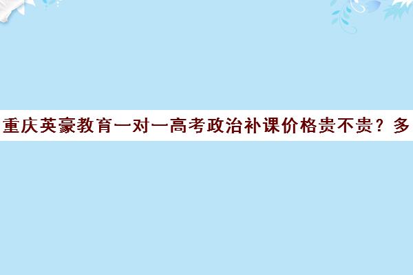 重庆英豪教育一对一高考政治补课价格贵不贵？多少钱一年（重庆补课机构哪个好）