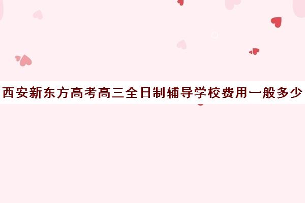 西安新东方高考高三全日制辅导学校费用一般多少钱(高三全日制补课一般多少钱)