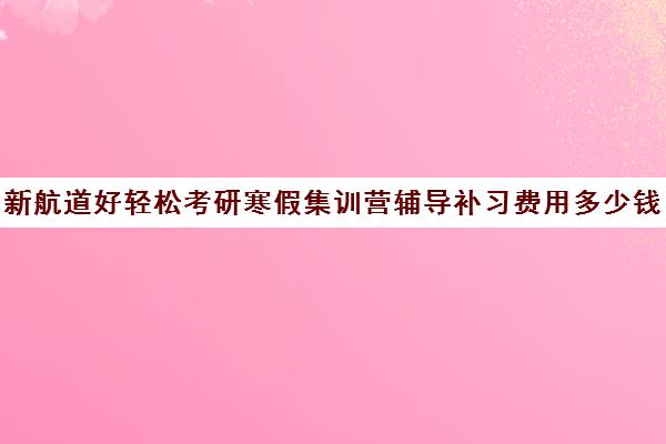 新航道好轻松考研寒假集训营辅导补习费用多少钱