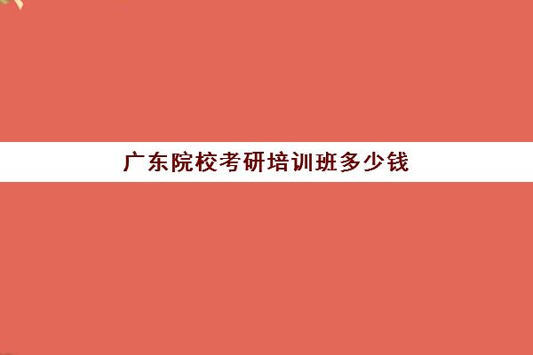 广东院校考研培训班多少钱(广东考研学校难度排名)