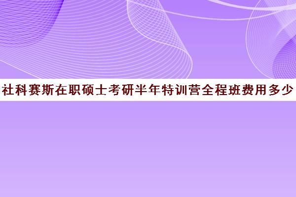 社科赛斯在职硕士考研半年特训营全程班费用多少钱（社科赛斯mba价格一览）