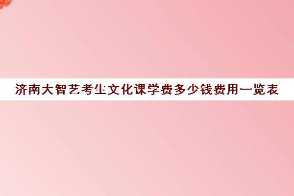 济南大智艺考生文化课学费多少钱费用一览表(济南艺考生文化课培训班排名)