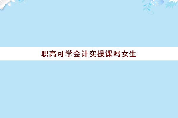 职高可学会计实操课吗女生(职高学什么专业比较好啊女生)