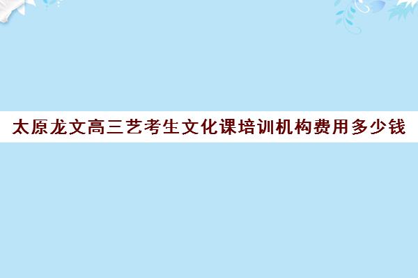 太原龙文高三艺考生文化课培训机构费用多少钱(艺考生文化课分数线)