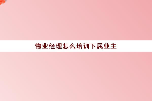 物业经理怎么培训下属业主(物业公司需要培训什么)