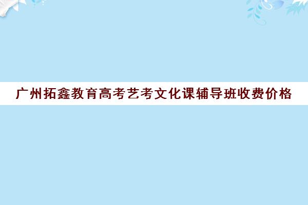 广州拓鑫教育高考艺考文化课辅导班收费价格(广州艺考培训学校前十)