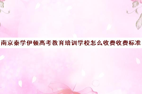 南京秦学伊顿高考教育培训学校怎么收费收费标准汇总一览（南京比较好的补课机构）