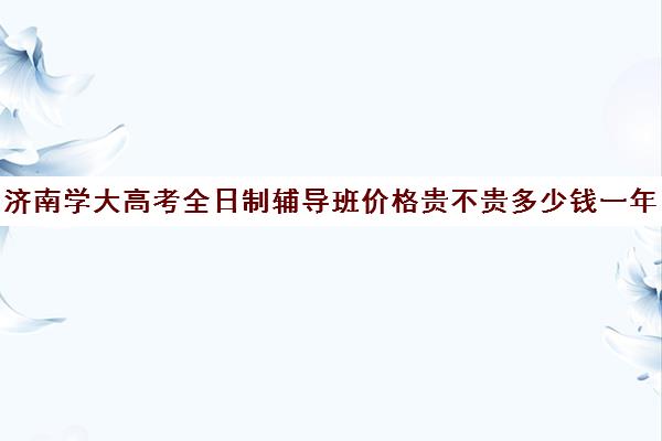 济南学大高考全日制辅导班价格贵不贵多少钱一年(学大教育高三全日制价格)