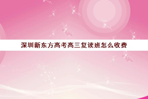 深圳新东方高考高三复读班怎么收费(深圳高考补课机构哪家好)