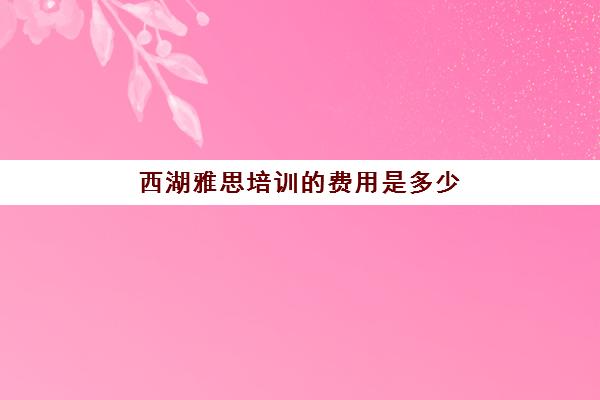 西湖雅思培训的费用是多少(杭州雅思机构哪个比较好)