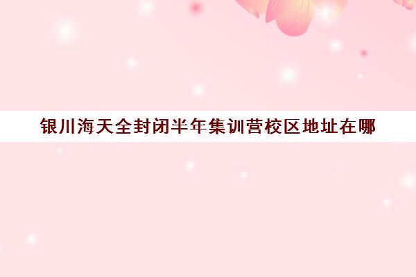 银川海天全封闭半年集训营校区地址在哪（银川高三封闭式全托辅导班）