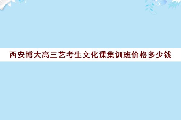 西安博大高三艺考生文化课集训班价格多少钱(西安好的高三艺考文化课学校)