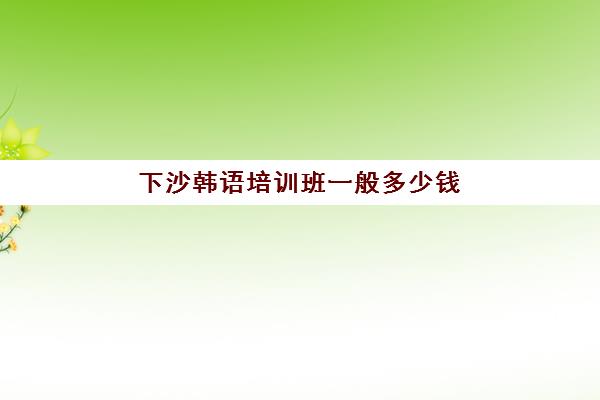 下沙韩语培训班一般多少钱(韩语培训班价格表)