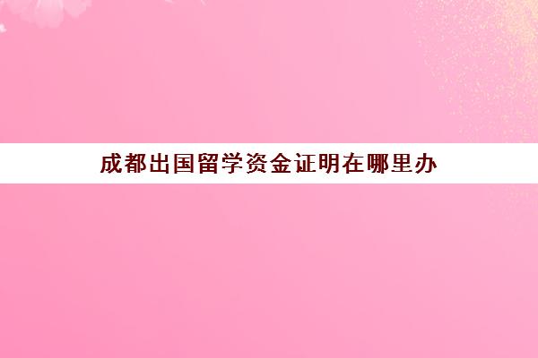 成都出国留学资金证明在哪里办(留学生签证需要什么材料)