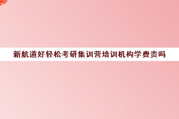 新航道好轻松考研集训营培训机构学费贵吗（新航道考研培训机构怎么样）