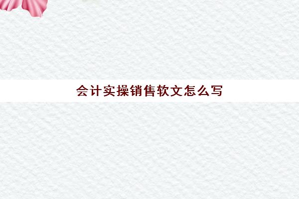 会计实操销售软文怎么写(软文营销的六个步骤)